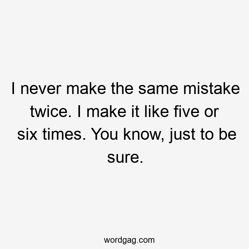 I never make the same mistake twice. I make it like five or six times. You know, just to be sure.