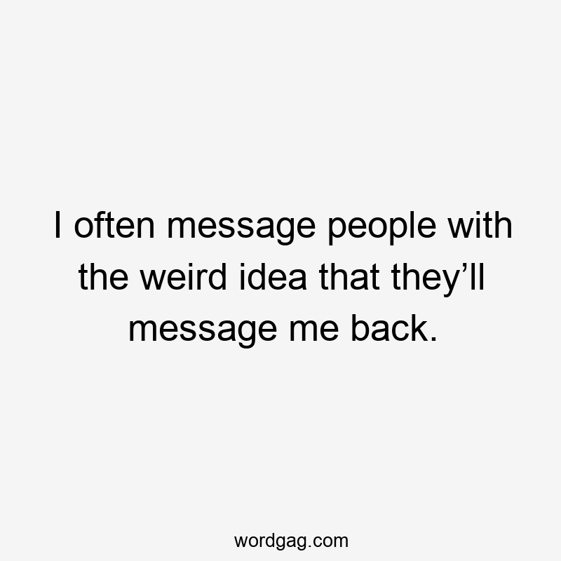 I often message people with the weird idea that they’ll message me back.