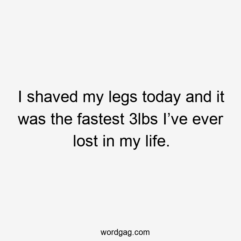 I shaved my legs today and it was the fastest 3lbs I’ve ever lost in my life.