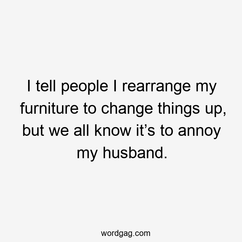 I tell people I rearrange my furniture to change things up, but we all know it’s to annoy my husband.