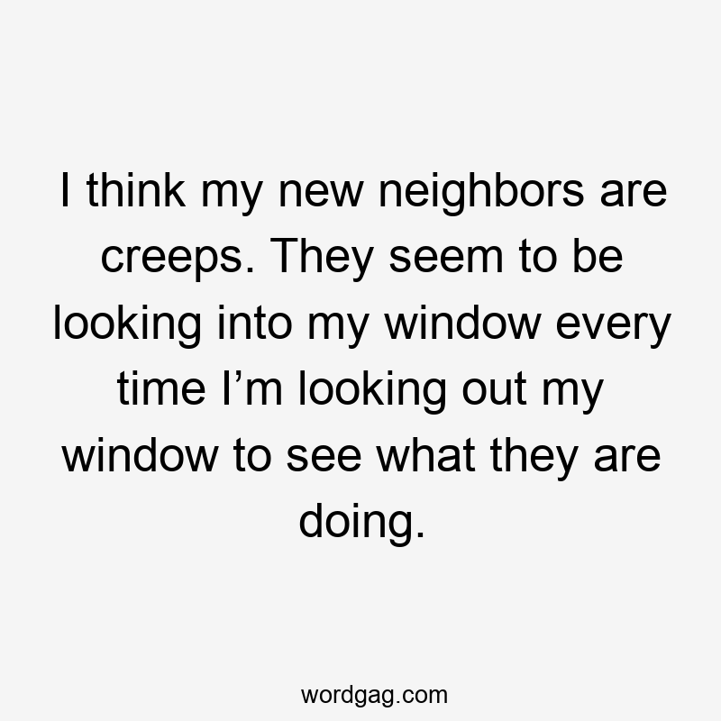 I think my new neighbors are creeps. They seem to be looking into my window every time I’m looking out my window to see what they are doing.