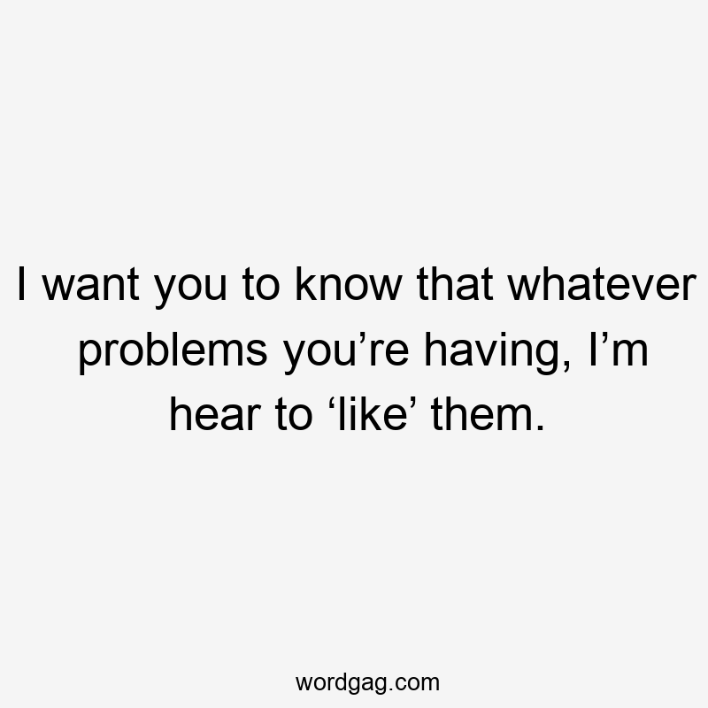 I want you to know that whatever problems you’re having, I’m hear to ‘like’ them.