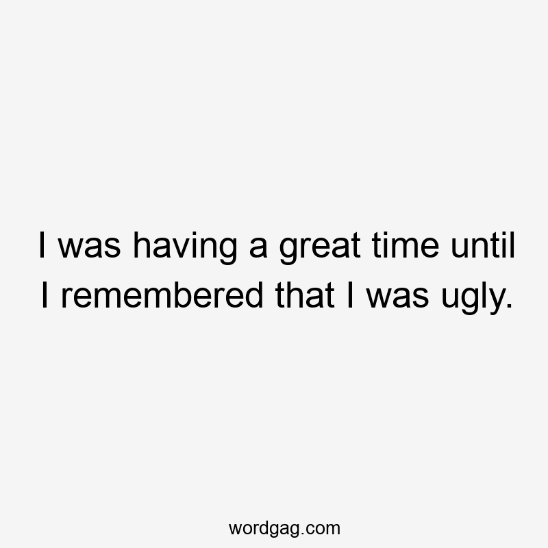 I was having a great time until I remembered that I was ugly.