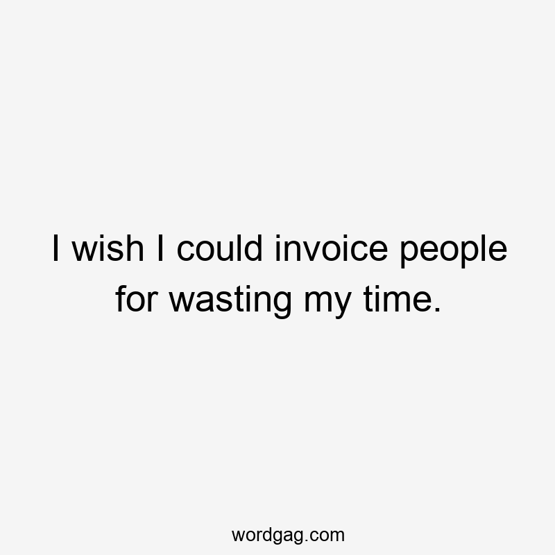 I wish I could invoice people for wasting my time.