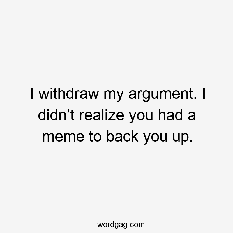 I withdraw my argument. I didn’t realize you had a meme to back you up.