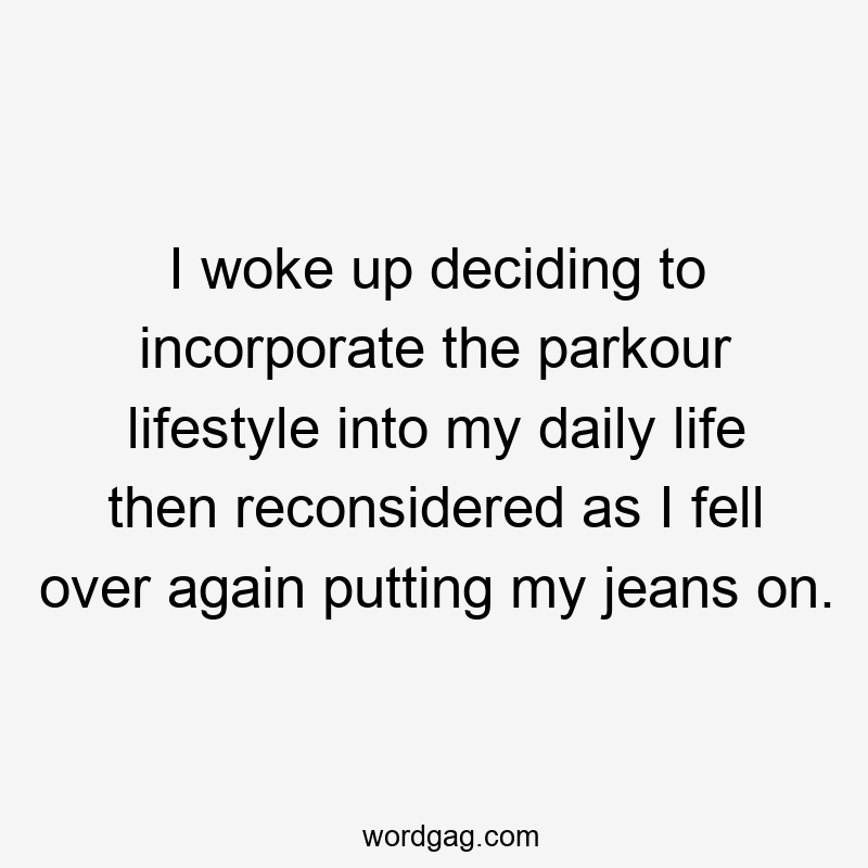 I woke up deciding to incorporate the parkour lifestyle into my daily life then reconsidered as I fell over again putting my jeans on.
