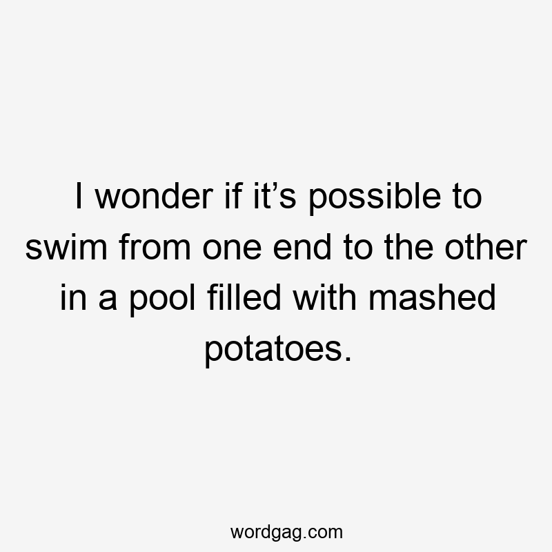 I wonder if it’s possible to swim from one end to the other in a pool filled with mashed potatoes.