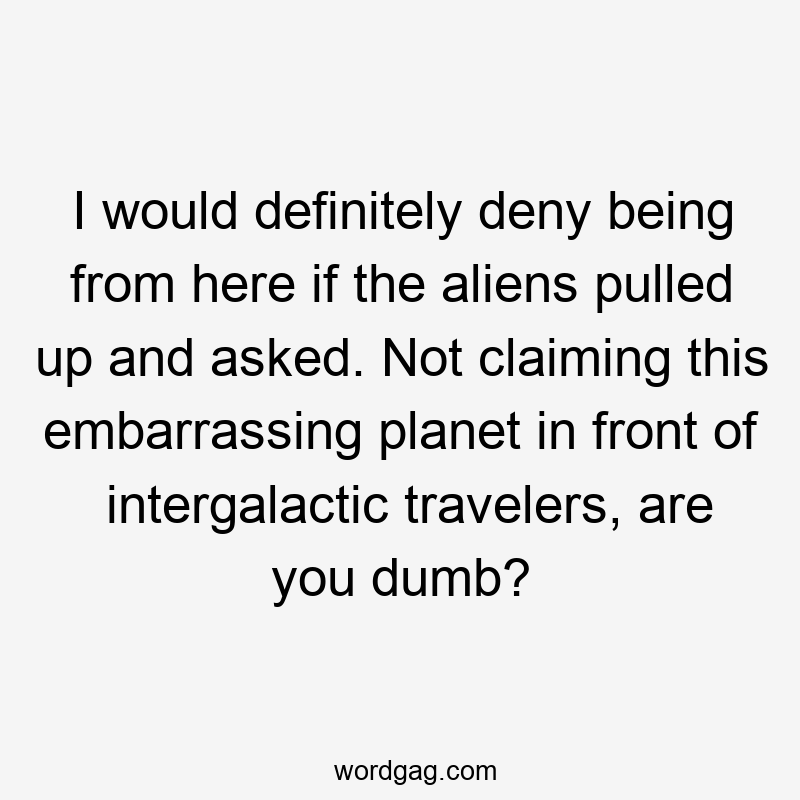 I would definitely deny being from here if the aliens pulled up and asked. Not claiming this embarrassing planet in front of intergalactic travelers, are you dumb?