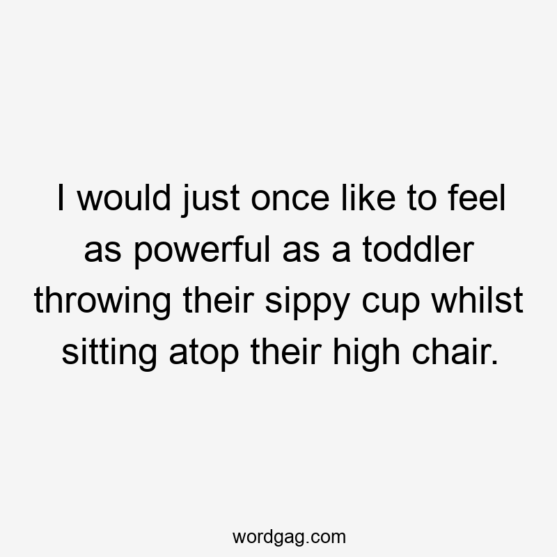 I would just once like to feel as powerful as a toddler throwing their sippy cup whilst sitting atop their high chair.