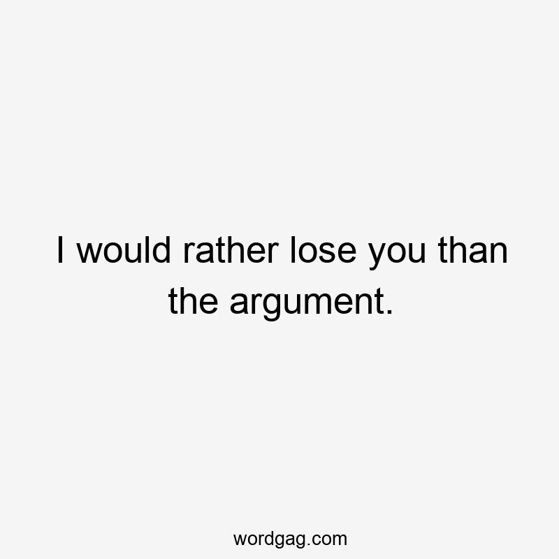 I would rather lose you than the argument.
