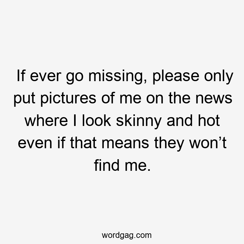 If ever go missing, please only put pictures of me on the news where I look skinny and hot even if that means they won’t find me.