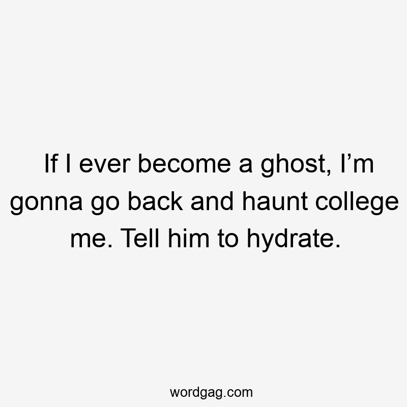 If I ever become a ghost, I’m gonna go back and haunt college me. Tell him to hydrate.