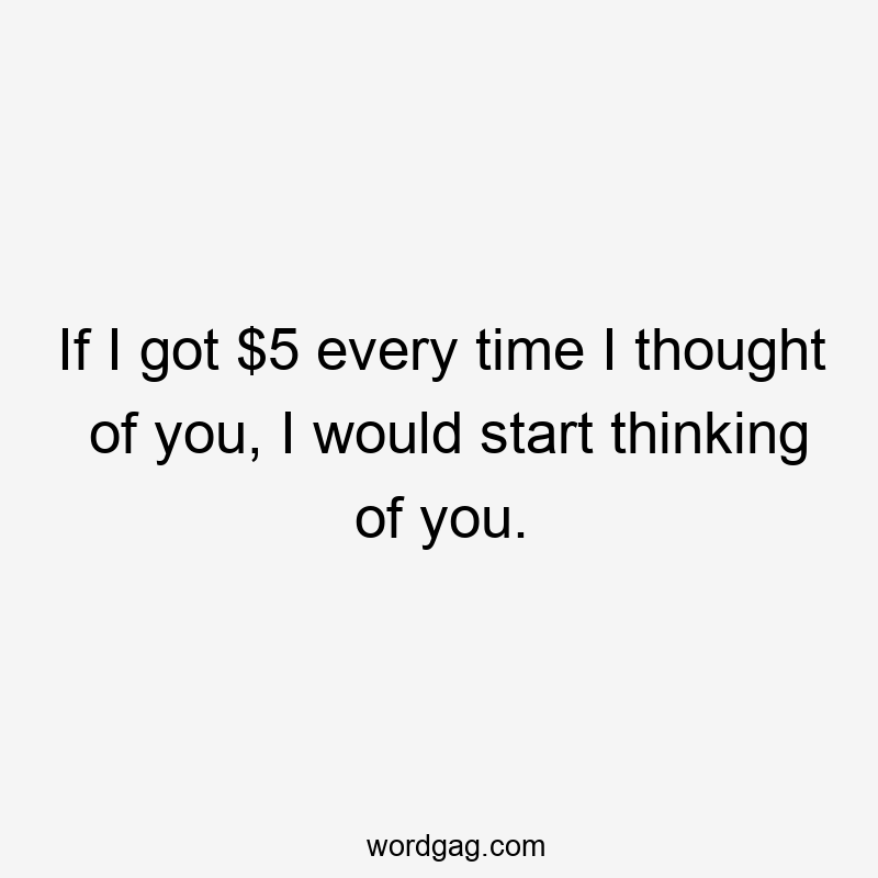 If I got $5 every time I thought of you, I would start thinking of you.