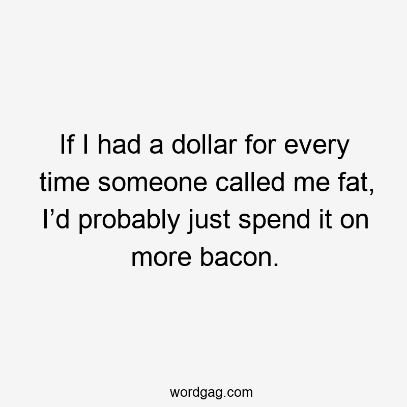 If I had a dollar for every time someone called me fat, I’d probably just spend it on more bacon.