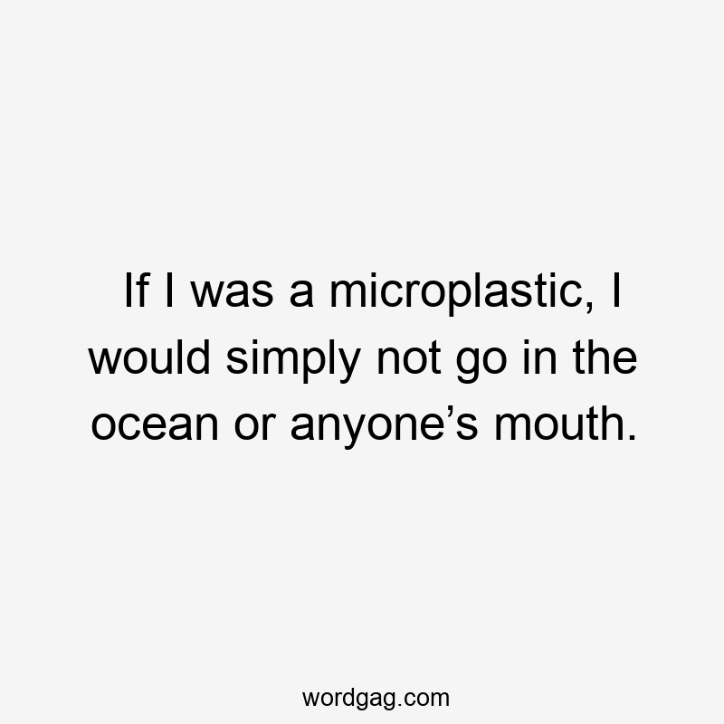 If I was a microplastic, I would simply not go in the ocean or anyone’s mouth.