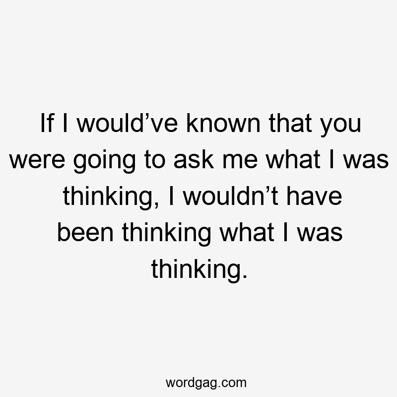 If I would’ve known that you were going to ask me what I was thinking, I wouldn’t have been thinking what I was thinking.