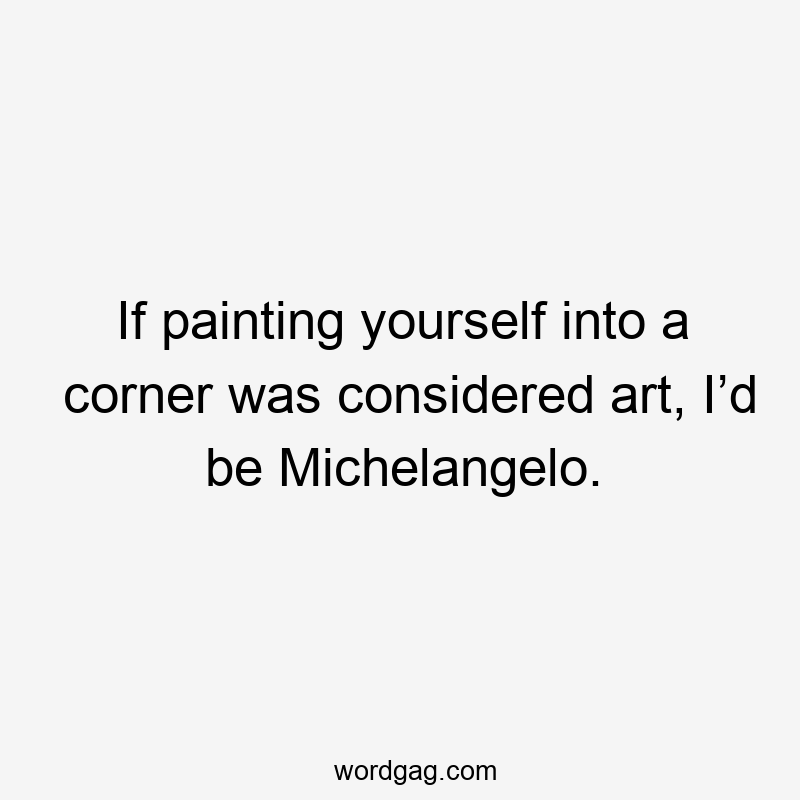 If painting yourself into a corner was considered art, I’d be Michelangelo.