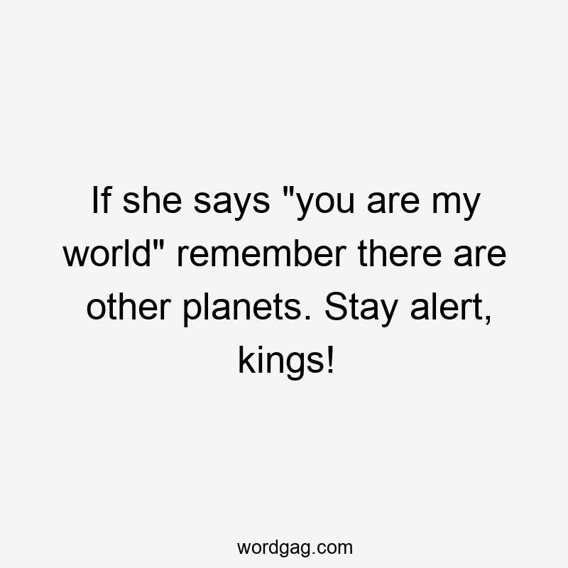 If she says "you are my world" remember there are other planets. Stay alert, kings!