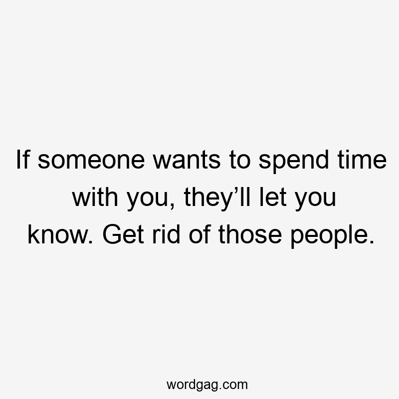 If someone wants to spend time with you, they’ll let you know. Get rid of those people.