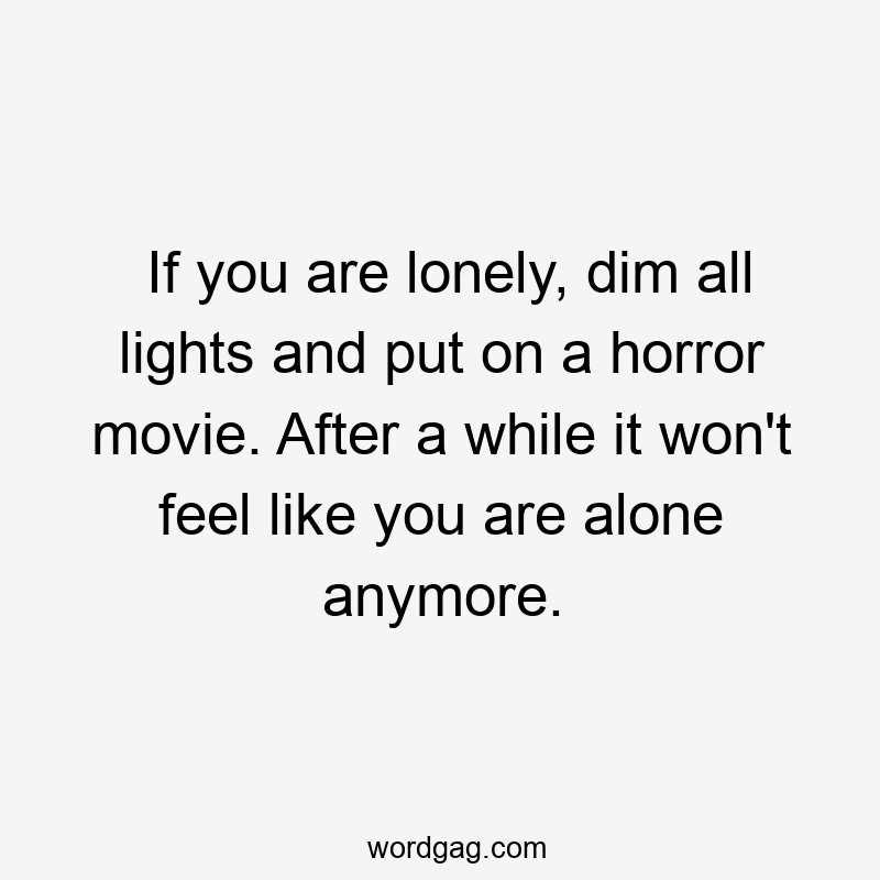 If you are lonely, dim all lights and put on a horror movie. After a while it won’t feel like you are alone anymore.