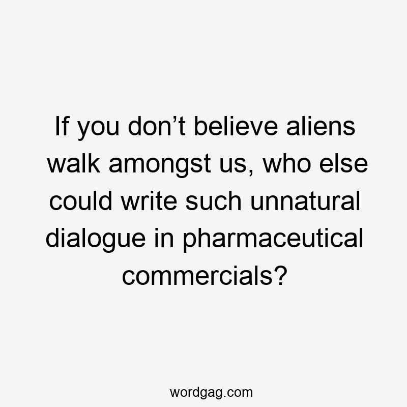 If you don’t believe aliens walk amongst us, who else could write such unnatural dialogue in pharmaceutical commercials?