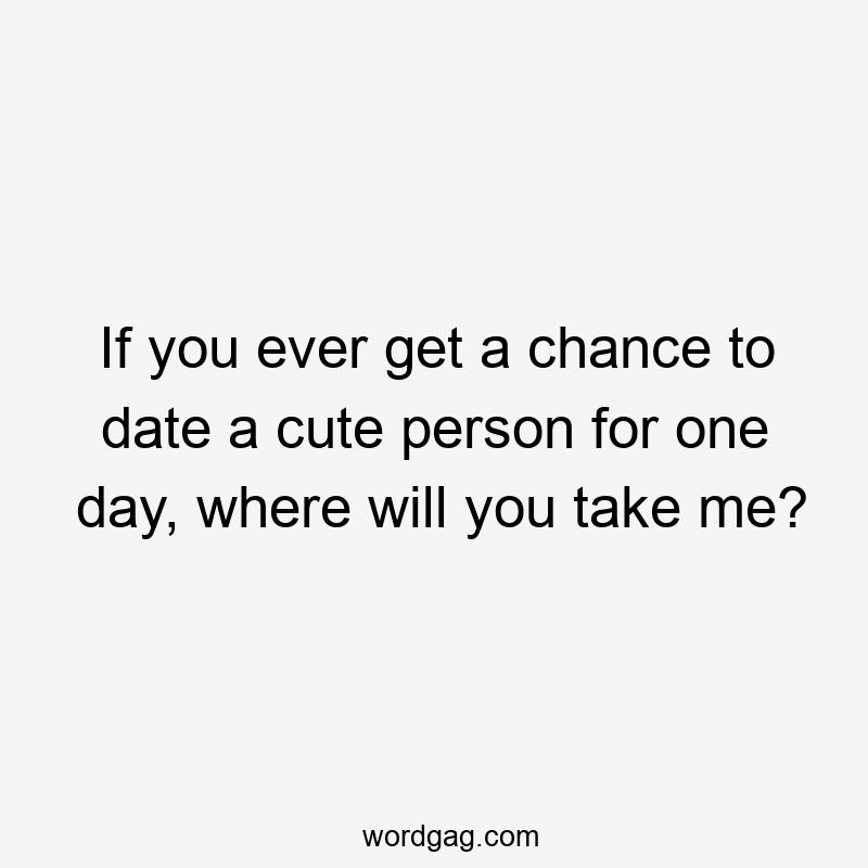 If you ever get a chance to date a cute person for one day, where will you take me?