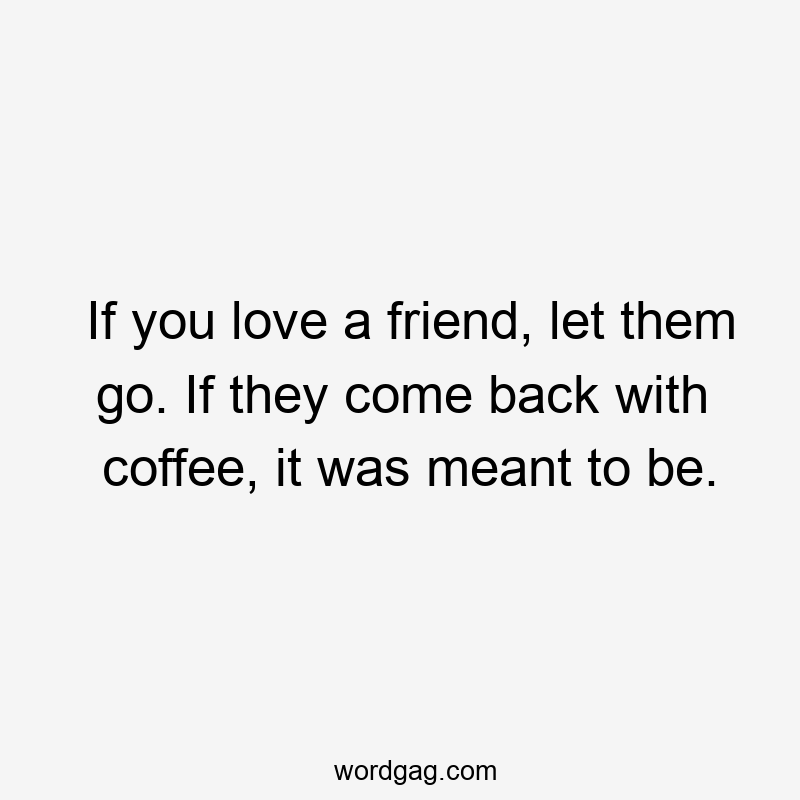 If you love a friend, let them go. If they come back with coffee, it was meant to be.