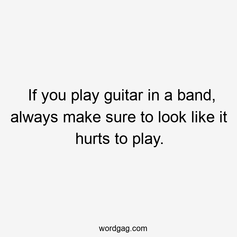 If you play guitar in a band, always make sure to look like it hurts to play.