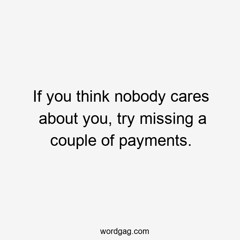 If you think nobody cares about you, try missing a couple of payments.