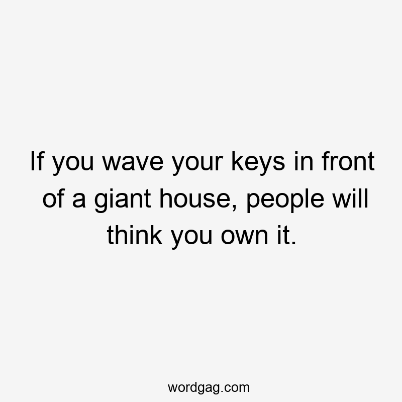If you wave your keys in front of a giant house, people will think you own it.