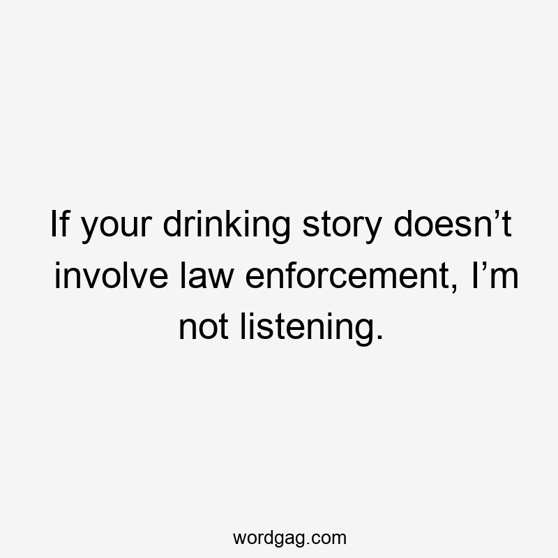 If your drinking story doesn’t involve law enforcement, I’m not listening.