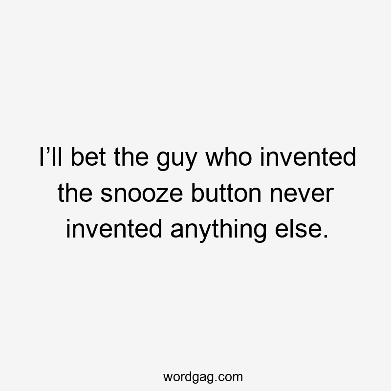 I’ll bet the guy who invented the snooze button never invented anything else.