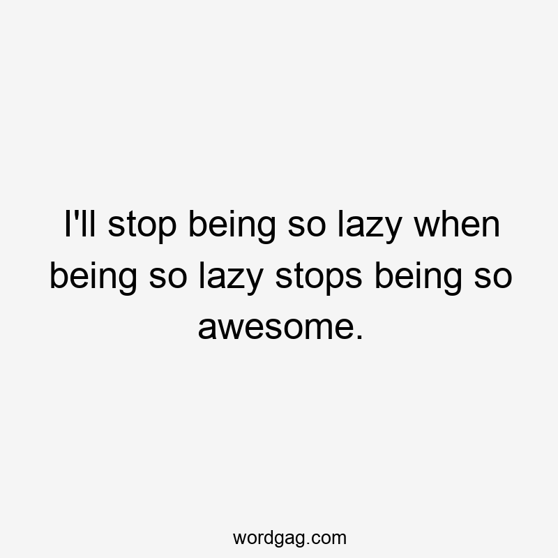 I'll stop being so lazy when being so lazy stops being so awesome.