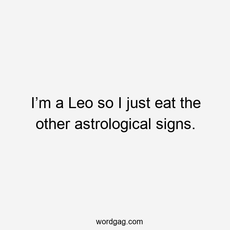 I’m a Leo so I just eat the other astrological signs.