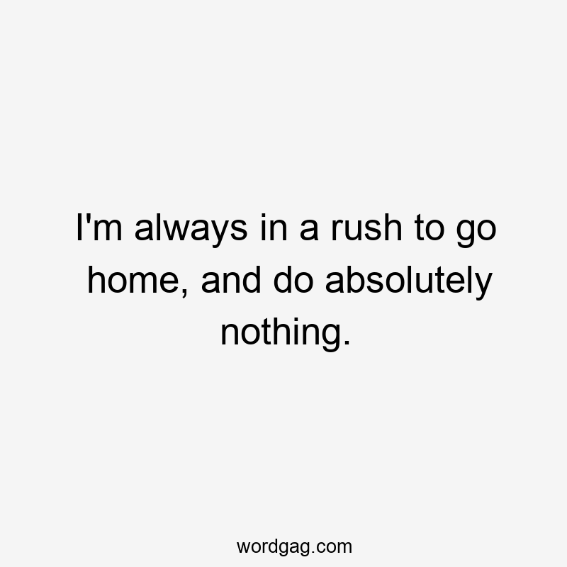 I’m always in a rush to go home, and do absolutely nothing.