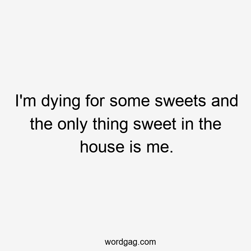 I'm dying for some sweets and the only thing sweet in the house is me.