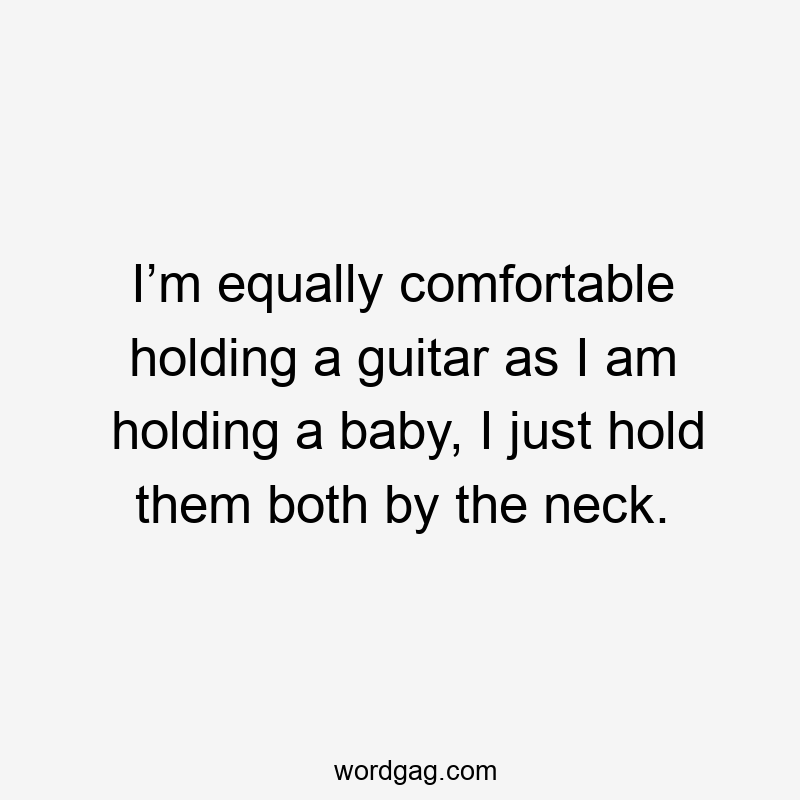 I’m equally comfortable holding a guitar as I am holding a baby, I just hold them both by the neck.