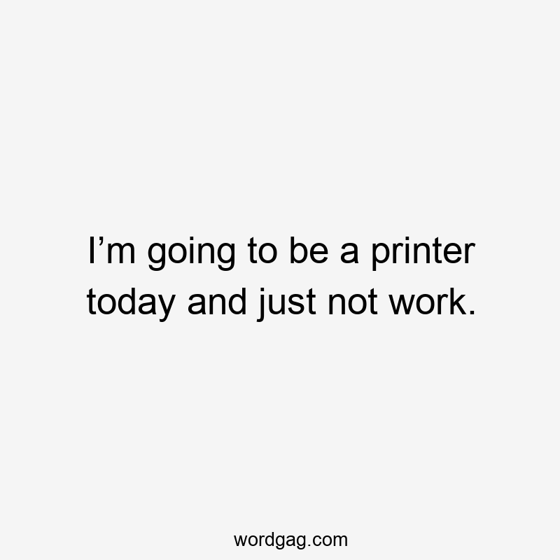 I’m going to be a printer today and just not work.