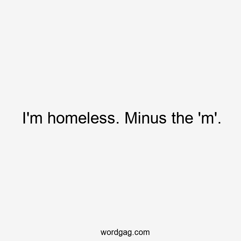 I’m homeless. Minus the ‘m’.