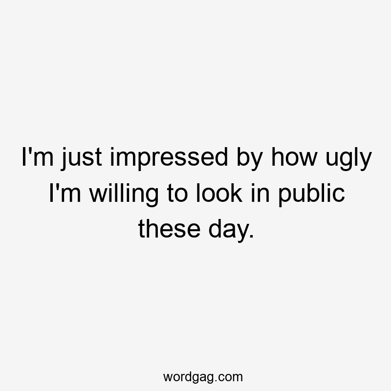 I’m just impressed by how ugly I’m willing to look in public these day.