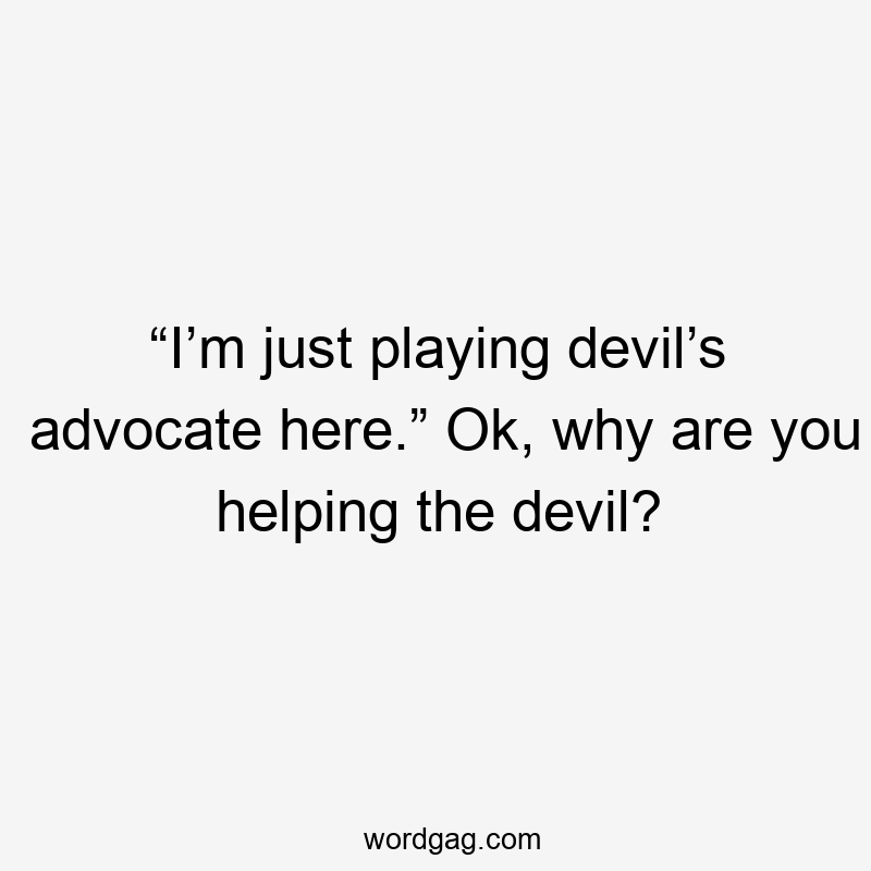 “I’m just playing devil’s advocate here.” Ok, why are you helping the devil?