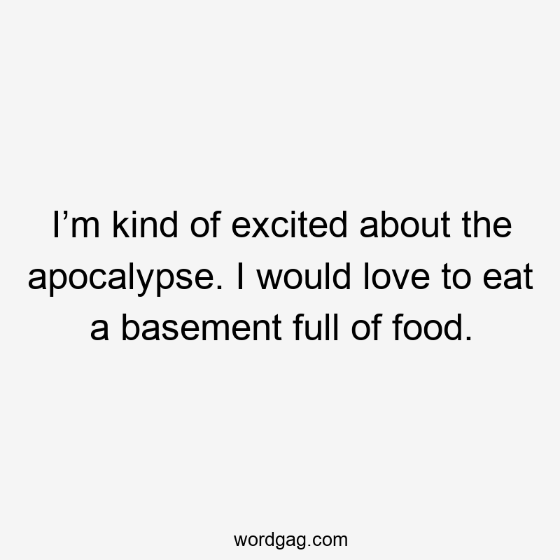 I’m kind of excited about the apocalypse. I would love to eat a basement full of food.