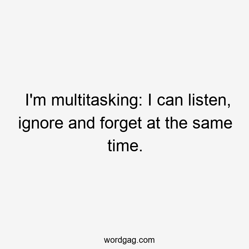 I’m multitasking: I can listen, ignore and forget at the same time.