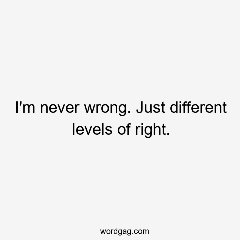 I'm never wrong. Just different levels of right.