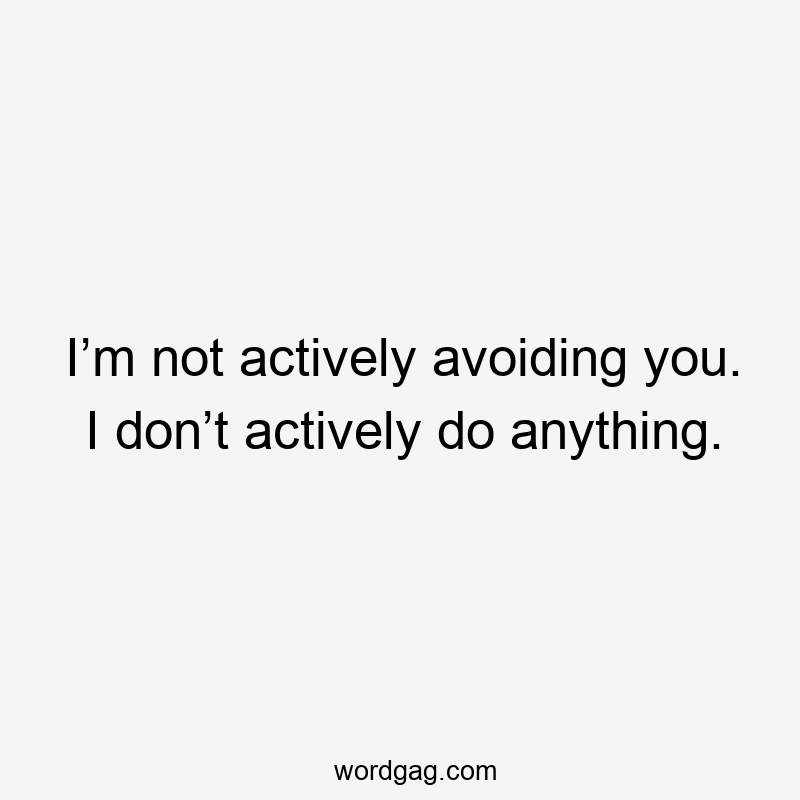 I’m not actively avoiding you. I don’t actively do anything.