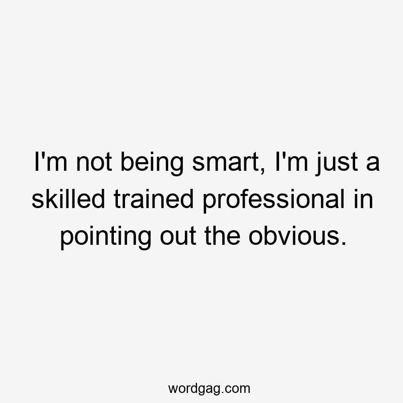 I’m not being smart, I’m just a skilled trained professional in pointing out the obvious.