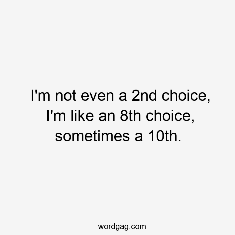 I'm not even a 2nd choice, I'm like an 8th choice, sometimes a 10th.