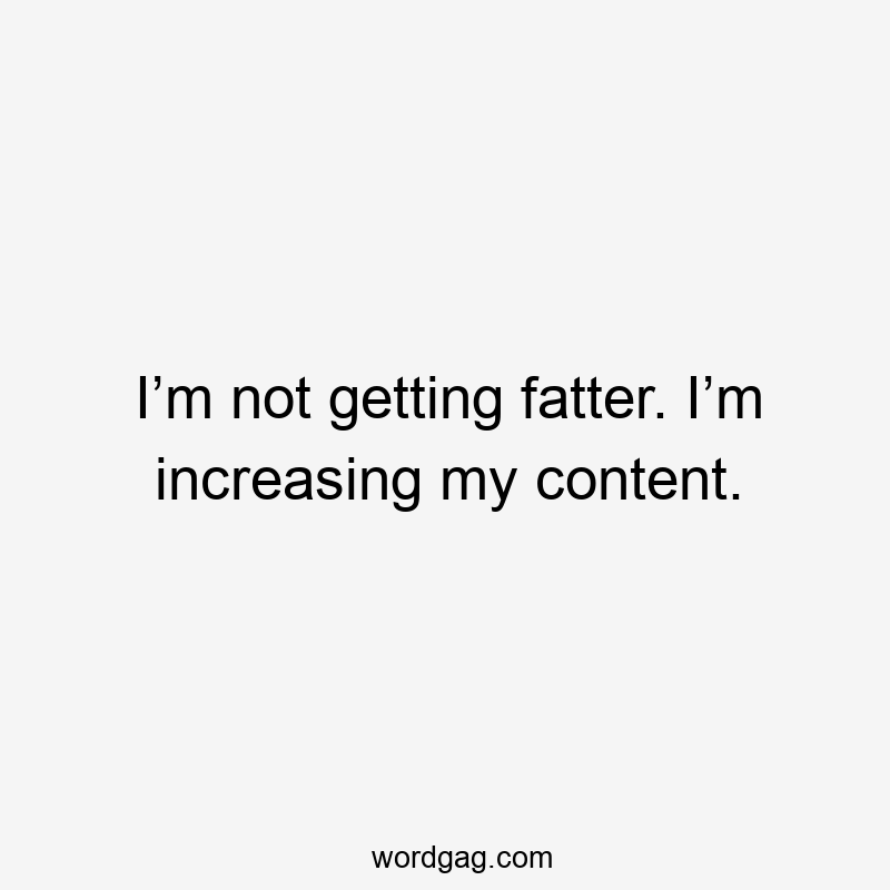I’m not getting fatter. I’m increasing my content.