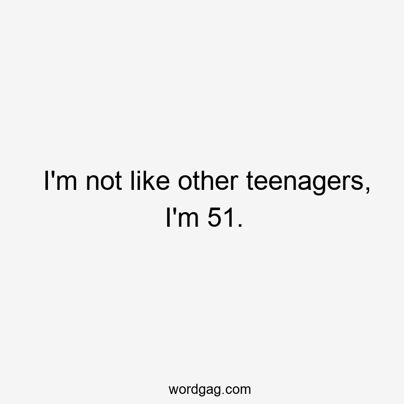 I’m not like other teenagers, I’m 51.