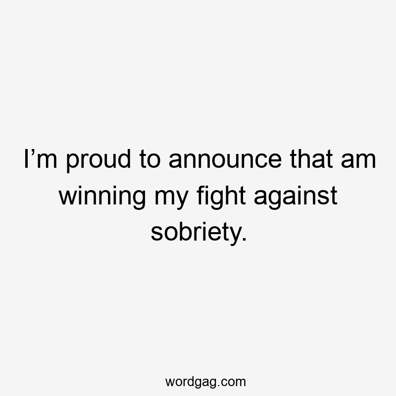 I’m proud to announce that am winning my fight against sobriety.